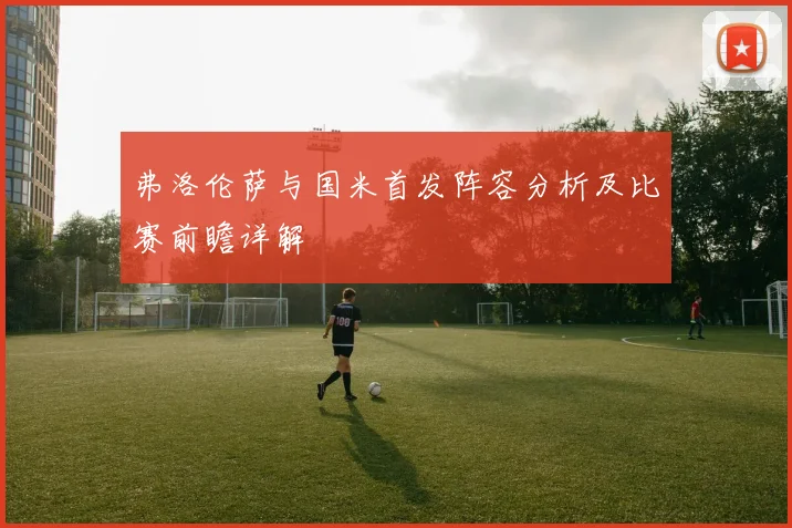 弗洛伦萨与国米首发阵容分析及比赛前瞻详解