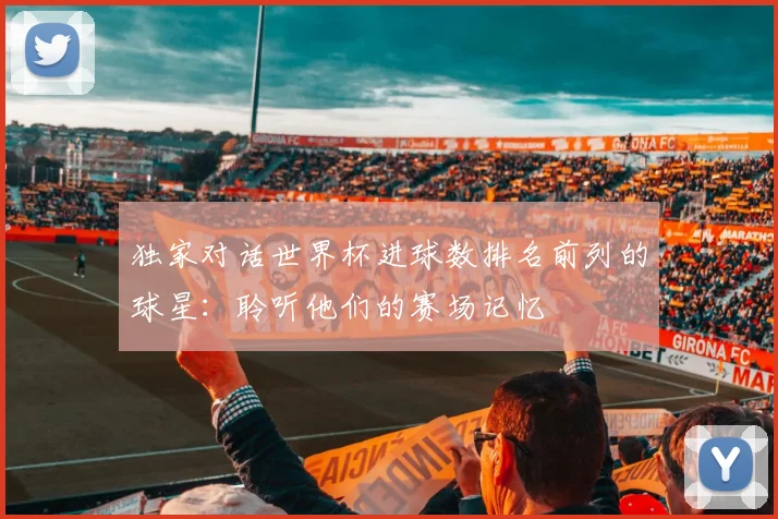 独家对话世界杯进球数排名前列的球星：聆听他们的赛场记忆