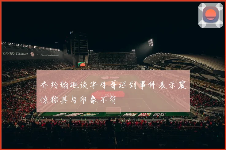 乔约翰逊谈字母哥迟到事件表示震惊称其与印象不符