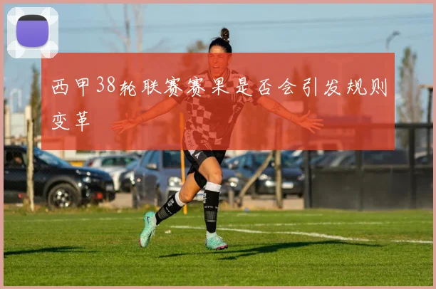 西甲38轮联赛赛果是否会引发规则变革