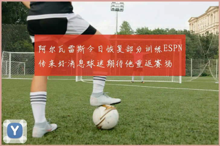 阿尔瓦雷斯今日恢复部分训练ESPN传来好消息球迷期待他重返赛场