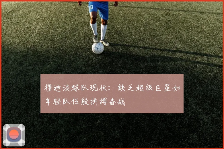穆迪谈球队现状：缺乏超级巨星如年轻队伍般拼搏奋战