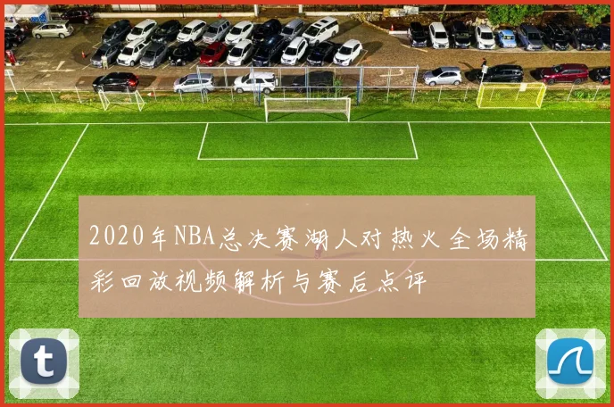 2020年NBA总决赛湖人对热火全场精彩回放视频解析与赛后点评