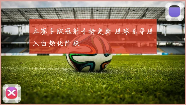 本赛季欧冠射手榜更新 进球竞争进入白热化阶段