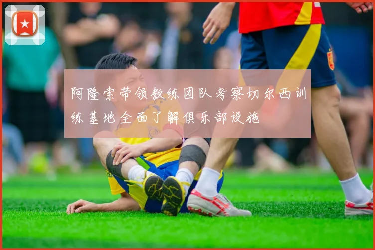 阿隆索带领教练团队考察切尔西训练基地全面了解俱乐部设施