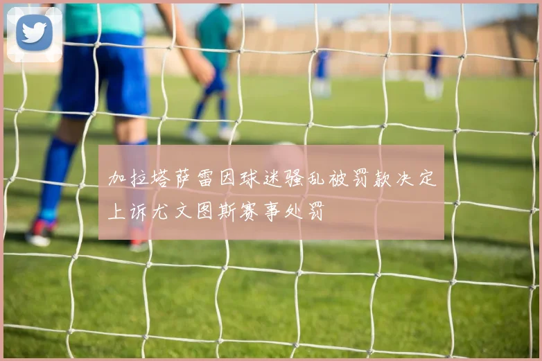 加拉塔萨雷因球迷骚乱被罚款决定上诉尤文图斯赛事处罚