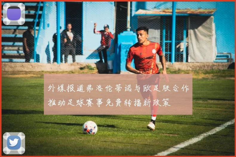 外媒报道弗洛伦蒂诺与欧足联合作推动足球赛事免费转播新政策